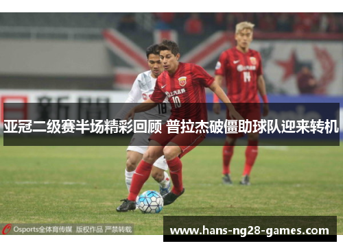 亚冠二级赛半场精彩回顾 普拉杰破僵助球队迎来转机