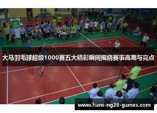 大马羽毛球超级1000赛五大精彩瞬间揭晓赛事高潮与亮点