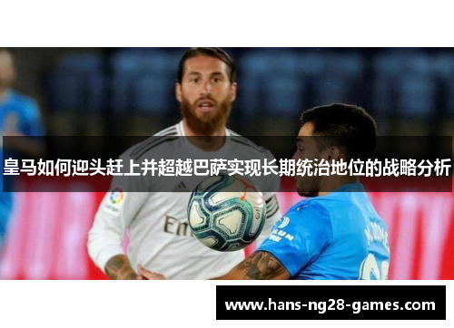 皇马如何迎头赶上并超越巴萨实现长期统治地位的战略分析
