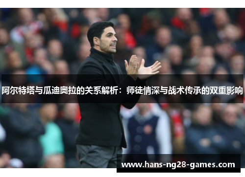 阿尔特塔与瓜迪奥拉的关系解析：师徒情深与战术传承的双重影响