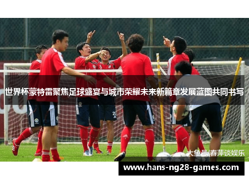 世界杯蒙特雷聚焦足球盛宴与城市荣耀未来新篇章发展蓝图共同书写